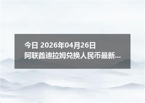 今日 2026年04月26日 阿联酋迪拉姆兑换人民币最新汇率行情