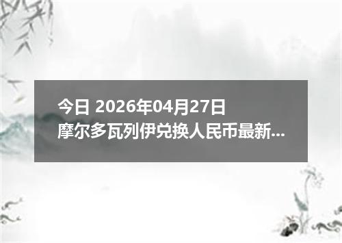 今日 2026年04月27日 摩尔多瓦列伊兑换人民币最新汇率行情