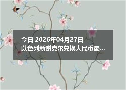 今日 2026年04月27日 以色列新谢克尔兑换人民币最新汇率行情