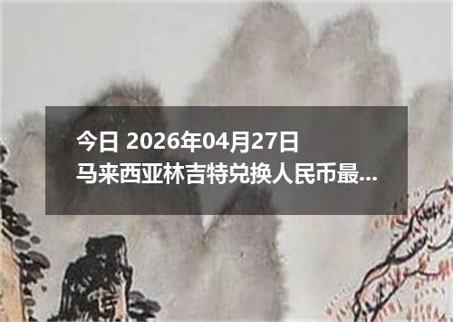今日 2026年04月27日 马来西亚林吉特兑换人民币最新汇率行情