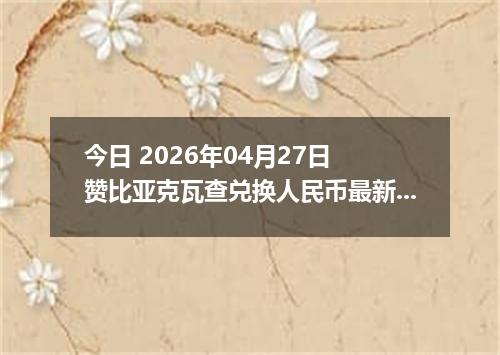 今日 2026年04月27日 赞比亚克瓦查兑换人民币最新汇率行情