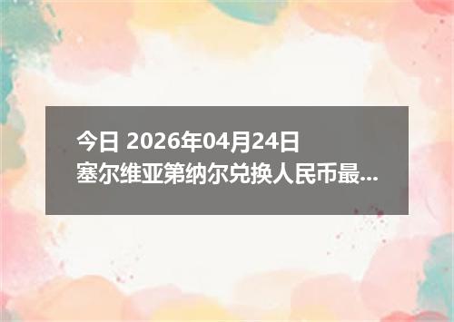今日 2026年04月24日 塞尔维亚第纳尔兑换人民币最新汇率行情