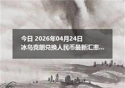 今日 2026年04月24日 冰岛克朗兑换人民币最新汇率行情