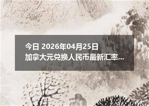 今日 2026年04月25日 加拿大元兑换人民币最新汇率行情