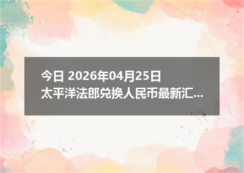 今日 2026年04月25日 太平洋法郎兑换人民币最新汇率行情