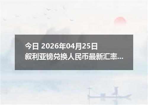 今日 2026年04月25日 叙利亚镑兑换人民币最新汇率行情
