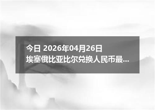 今日 2026年04月26日 埃塞俄比亚比尔兑换人民币最新汇率行情