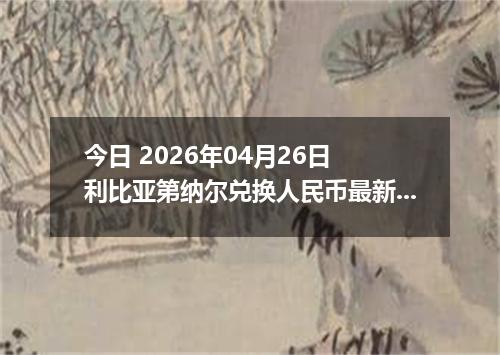 今日 2026年04月26日 利比亚第纳尔兑换人民币最新汇率行情
