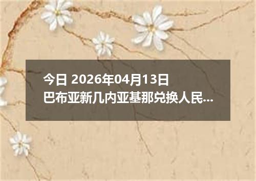 今日 2026年04月13日 巴布亚新几内亚基那兑换人民币最新汇率行情