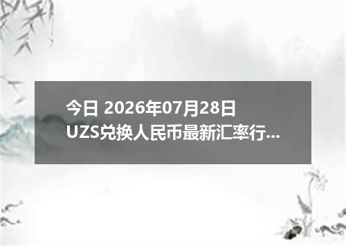 今日 2026年07月28日 UZS兑换人民币最新汇率行情