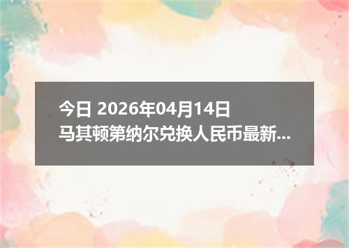 今日 2026年04月14日 马其顿第纳尔兑换人民币最新汇率行情