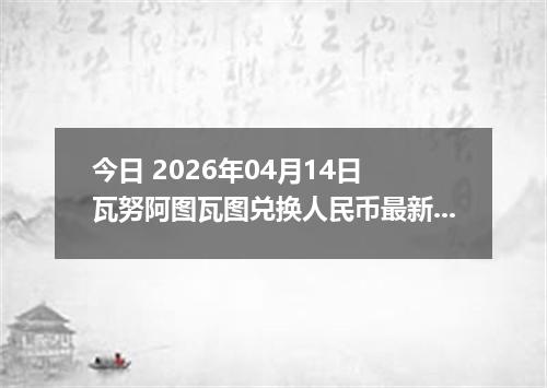 今日 2026年04月14日 瓦努阿图瓦图兑换人民币最新汇率行情