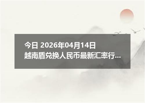 今日 2026年04月14日 越南盾兑换人民币最新汇率行情