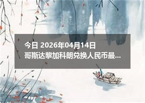 今日 2026年04月14日 哥斯达黎加科朗兑换人民币最新汇率行情