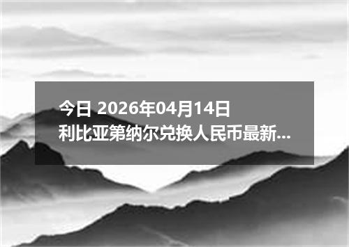 今日 2026年04月14日 利比亚第纳尔兑换人民币最新汇率行情