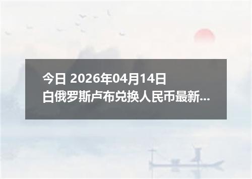 今日 2026年04月14日 白俄罗斯卢布兑换人民币最新汇率行情