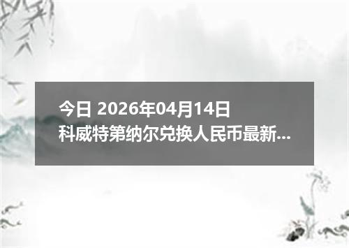 今日 2026年04月14日 科威特第纳尔兑换人民币最新汇率行情