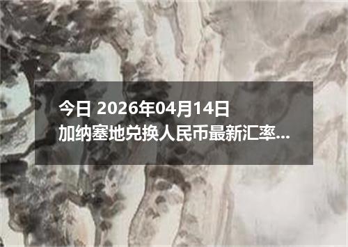 今日 2026年04月14日 加纳塞地兑换人民币最新汇率行情