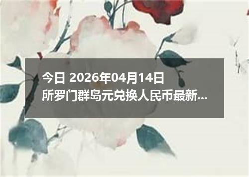今日 2026年04月14日 所罗门群岛元兑换人民币最新汇率行情