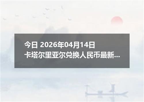 今日 2026年04月14日 卡塔尔里亚尔兑换人民币最新汇率行情