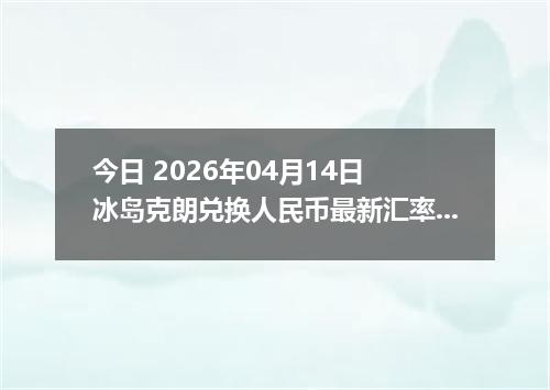 今日 2026年04月14日 冰岛克朗兑换人民币最新汇率行情