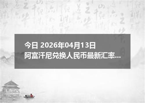 今日 2026年04月13日 阿富汗尼兑换人民币最新汇率行情