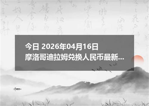今日 2026年04月16日 摩洛哥迪拉姆兑换人民币最新汇率行情