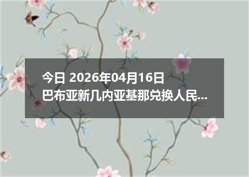 今日 2026年04月16日 巴布亚新几内亚基那兑换人民币最新汇率行情