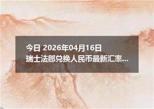 今日 2026年04月16日 瑞士法郎兑换人民币最新汇率行情