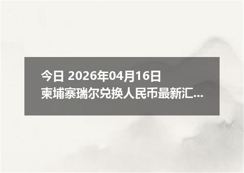 今日 2026年04月16日 柬埔寨瑞尔兑换人民币最新汇率行情