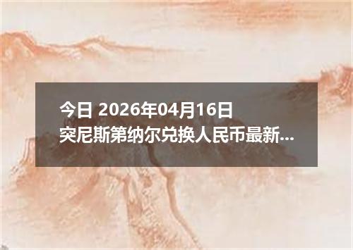 今日 2026年04月16日 突尼斯第纳尔兑换人民币最新汇率行情