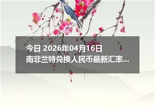 今日 2026年04月16日 南非兰特兑换人民币最新汇率行情
