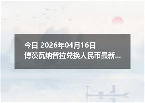 今日 2026年04月16日 博茨瓦纳普拉兑换人民币最新汇率行情