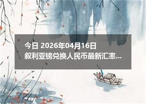 今日 2026年04月16日 叙利亚镑兑换人民币最新汇率行情