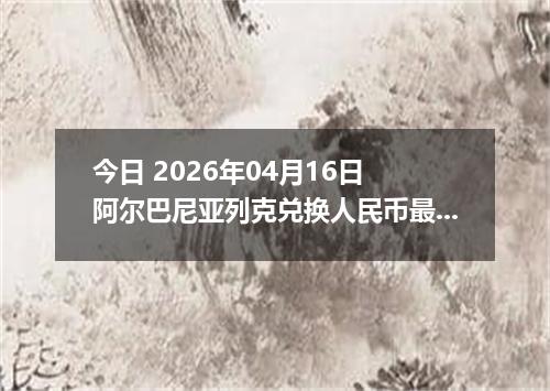 今日 2026年04月16日 阿尔巴尼亚列克兑换人民币最新汇率行情