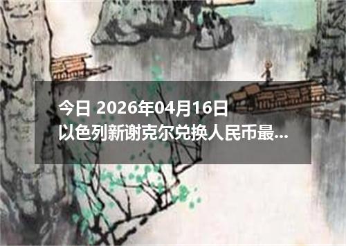 今日 2026年04月16日 以色列新谢克尔兑换人民币最新汇率行情