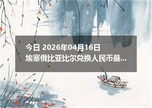 今日 2026年04月16日 埃塞俄比亚比尔兑换人民币最新汇率行情