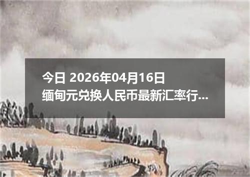 今日 2026年04月16日 缅甸元兑换人民币最新汇率行情