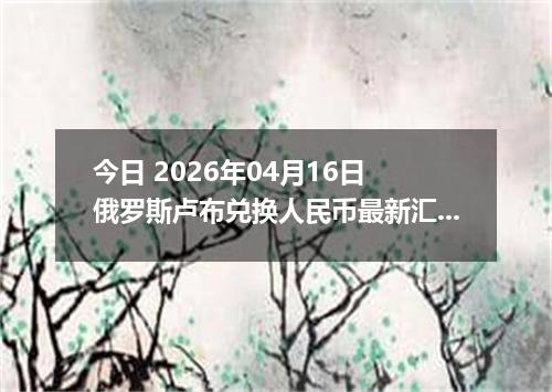 今日 2026年04月16日 俄罗斯卢布兑换人民币最新汇率行情