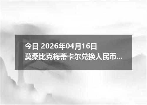 今日 2026年04月16日 莫桑比克梅蒂卡尔兑换人民币最新汇率行情