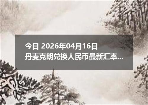 今日 2026年04月16日 丹麦克朗兑换人民币最新汇率行情