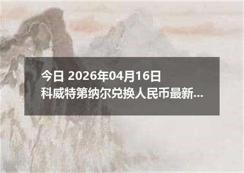 今日 2026年04月16日 科威特第纳尔兑换人民币最新汇率行情