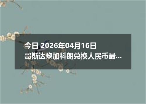 今日 2026年04月16日 哥斯达黎加科朗兑换人民币最新汇率行情