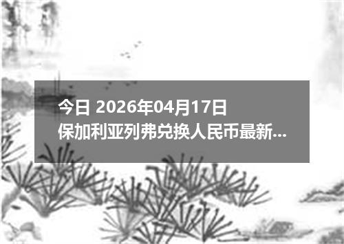 今日 2026年04月17日 保加利亚列弗兑换人民币最新汇率行情