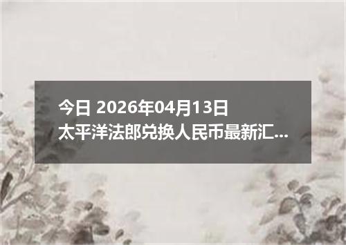今日 2026年04月13日 太平洋法郎兑换人民币最新汇率行情