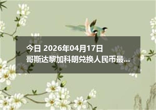 今日 2026年04月17日 哥斯达黎加科朗兑换人民币最新汇率行情