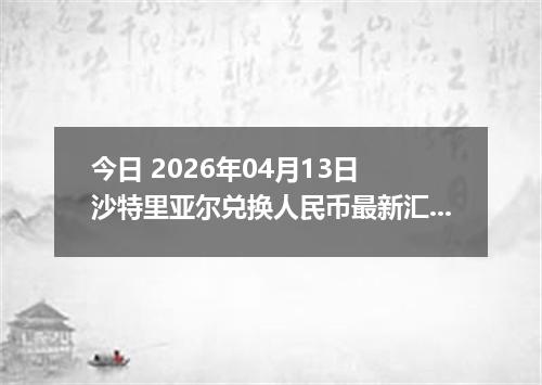 今日 2026年04月13日 沙特里亚尔兑换人民币最新汇率行情