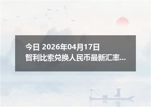 今日 2026年04月17日 智利比索兑换人民币最新汇率行情
