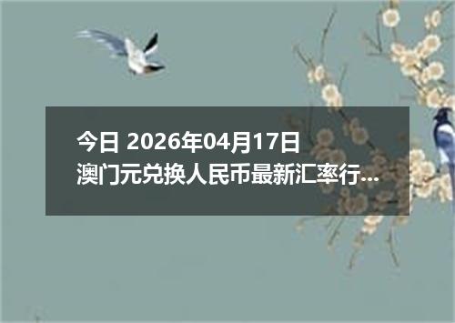 今日 2026年04月17日 澳门元兑换人民币最新汇率行情
