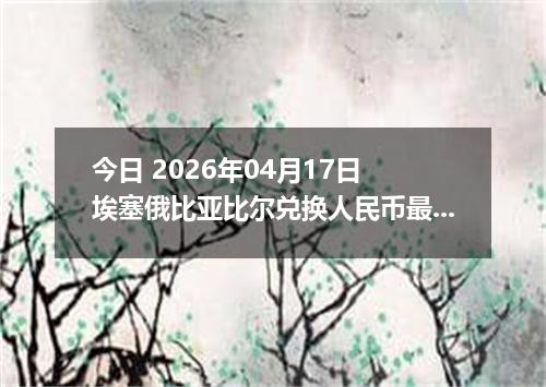 今日 2026年04月17日 埃塞俄比亚比尔兑换人民币最新汇率行情